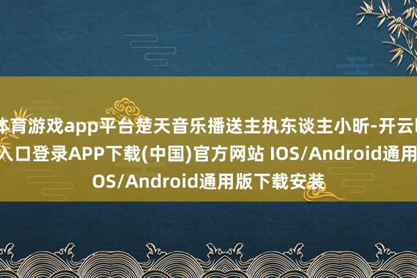 體育游戲app平臺楚天音樂播送主執東談主小昕-開云kaiyun登錄入口登錄APP下載(中國)官方網站 IOS/Android通用版下載安裝