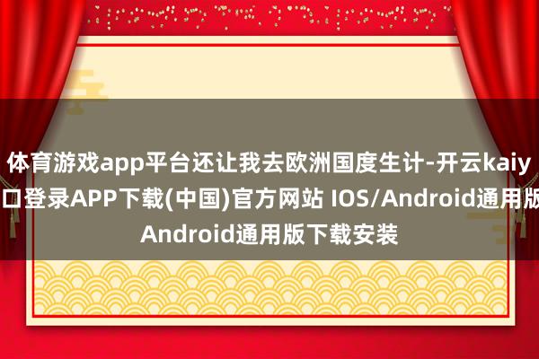 體育游戲app平臺(tái)還讓我去歐洲國度生計(jì)-開云kaiyun登錄入口登錄APP下載(中國)官方網(wǎng)站 IOS/Android通用版下載安裝