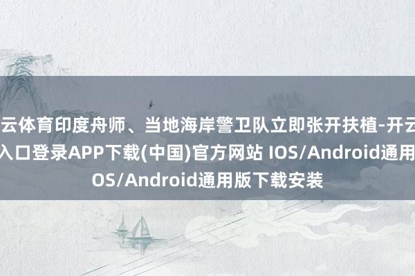 開云體育印度舟師、當地海岸警衛隊立即張開扶植-開云kaiyun登錄入口登錄APP下載(中國)官方網站 IOS/Android通用版下載安裝