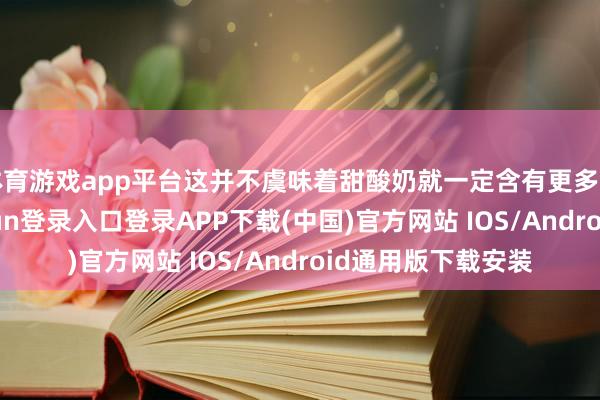 體育游戲app平臺這并不虞味著甜酸奶就一定含有更多的添加劑-開云kaiyun登錄入口登錄APP下載(中國)官方網站 IOS/Android通用版下載安裝