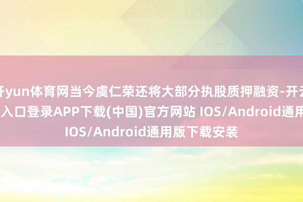 開yun體育網當今虞仁榮還將大部分執股質押融資-開云kaiyun登錄入口登錄APP下載(中國)官方網站 IOS/Android通用版下載安裝