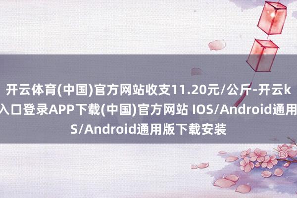 開云體育(中國)官方網站收支11.20元/公斤-開云kaiyun登錄入口登錄APP下載(中國)官方網站 IOS/Android通用版下載安裝