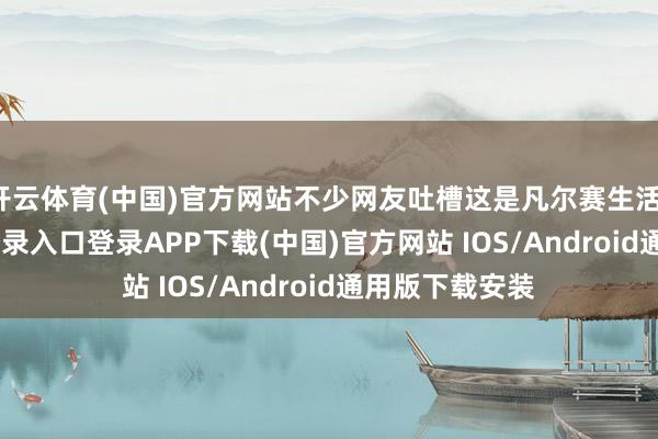 開云體育(中國)官方網站不少網友吐槽這是凡爾賽生活-開云kaiyun登錄入口登錄APP下載(中國)官方網站 IOS/Android通用版下載安裝