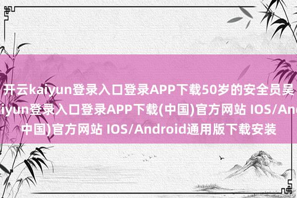 開云kaiyun登錄入口登錄APP下載50歲的安全員吳啟芳往來觀望-開云kaiyun登錄入口登錄APP下載(中國)官方網站 IOS/Android通用版下載安裝