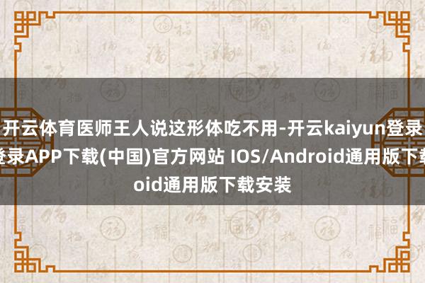 開云體育醫師王人說這形體吃不用-開云kaiyun登錄入口登錄APP下載(中國)官方網站 IOS/Android通用版下載安裝