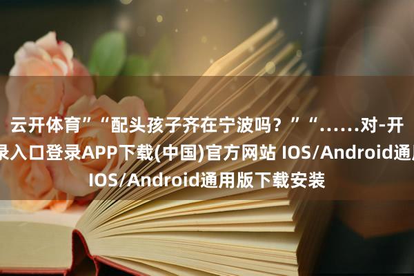 云開體育”　　“配頭孩子齊在寧波嗎？”　　“……對-開云kaiyun登錄入口登錄APP下載(中國)官方網站 IOS/Android通用版下載安裝