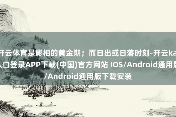 開云體育是影相的黃金期；而日出或日落時刻-開云kaiyun登錄入口登錄APP下載(中國)官方網(wǎng)站 IOS/Android通用版下載安裝