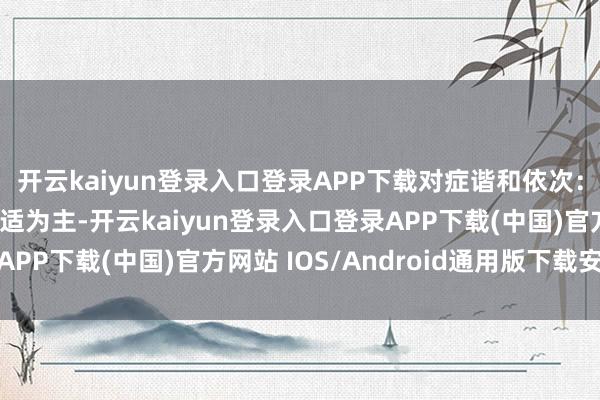 開云kaiyun登錄入口登錄APP下載對癥諧和依次：主要以退熱、緩解不適為主-開云kaiyun登錄入口登錄APP下載(中國)官方網(wǎng)站 IOS/Android通用版下載安裝